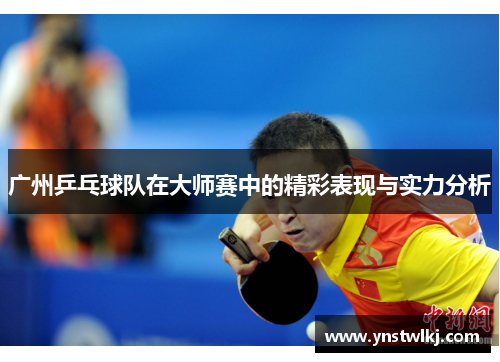 广州乒乓球队在大师赛中的精彩表现与实力分析