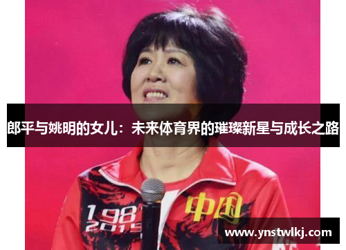 郎平与姚明的女儿：未来体育界的璀璨新星与成长之路