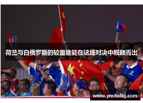 荷兰与白俄罗斯的较量谁能在这场对决中脱颖而出